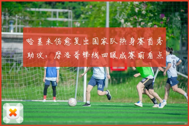 哈基米伤愈复出国家队热身赛首秀助攻，摩洛哥锋线回暖成赛前看点