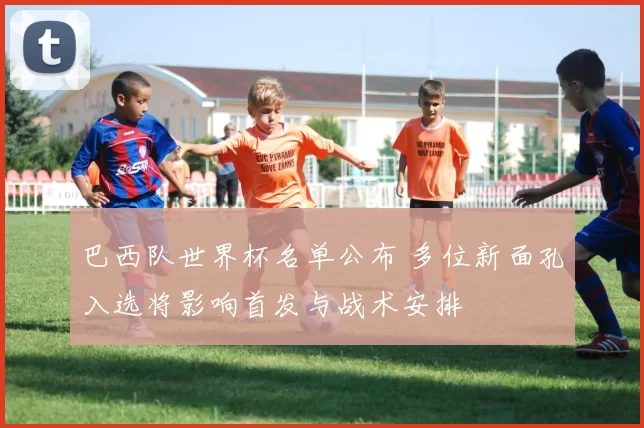 巴西队世界杯名单公布 多位新面孔入选将影响首发与战术安排