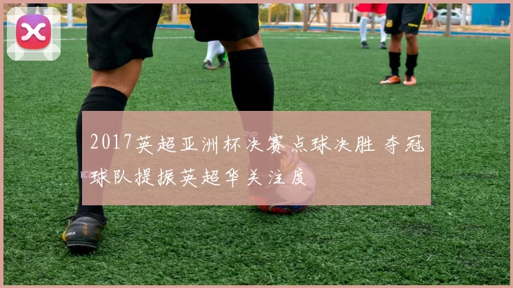 2017英超亚洲杯决赛点球决胜 夺冠球队提振英超华关注度