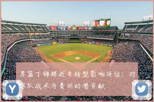 男篮丁锦辉近年转型影响评估：对球队战术与青训的潜贡献