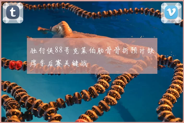 独行侠88号克莱伯肋骨骨折预计缺席季后赛关键战