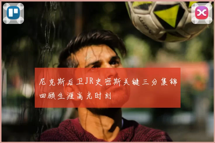 尼克斯后卫JR史密斯关键三分集锦回顾生涯高光时刻