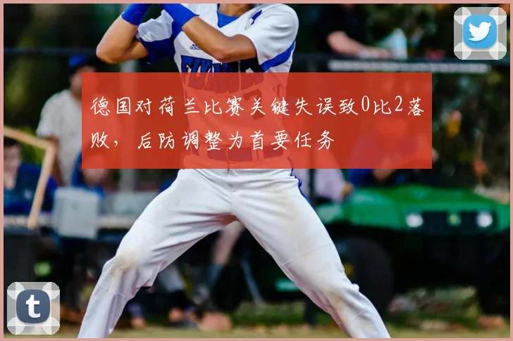 德国对荷兰比赛关键失误致0比2落败，后防调整为首要任务