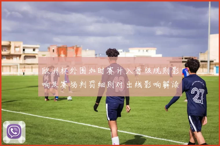 欧洲杯外围加时赛计入晋级规则影响及赛场判罚细则对出线影响解读