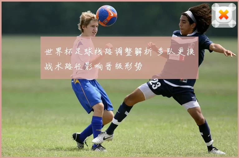 世界杯足球线路调整解析 多队更换战术路径影响晋级形势