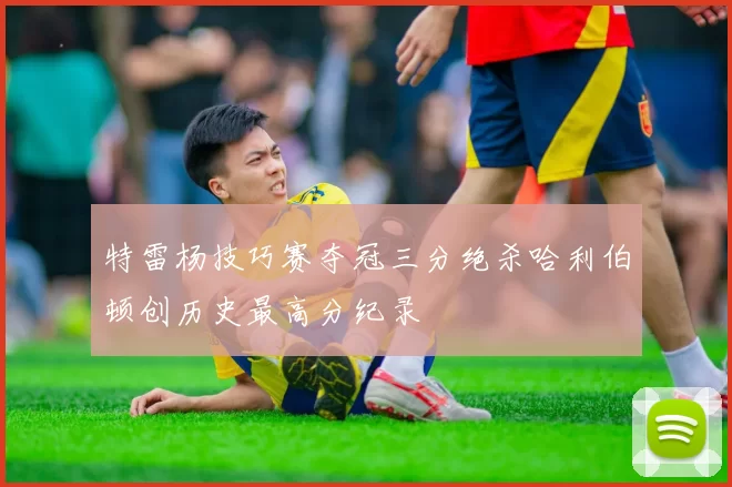 特雷杨技巧赛夺冠三分绝杀哈利伯顿创历史最高分纪录