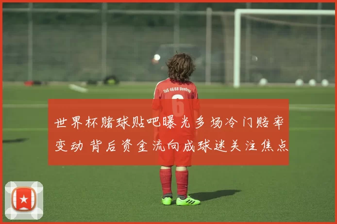 世界杯赌球贴吧曝光多场冷门赔率变动 背后资金流向成球迷关注焦点