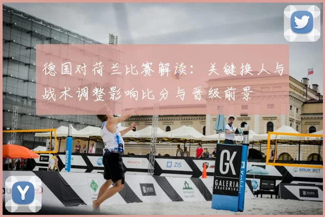 德国对荷兰比赛解读：关键换人与战术调整影响比分与晋级前景