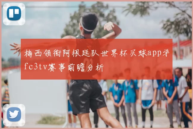 梅西领衔阿根廷队世界杯买球app学fc3tv赛事前瞻分析