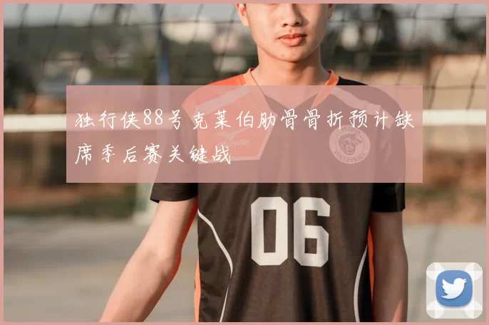 独行侠88号克莱伯肋骨骨折预计缺席季后赛关键战